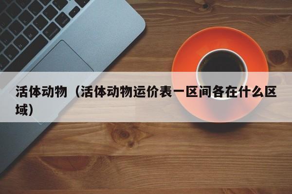 活体动物（活体动物运价表一区间各在什么区域）