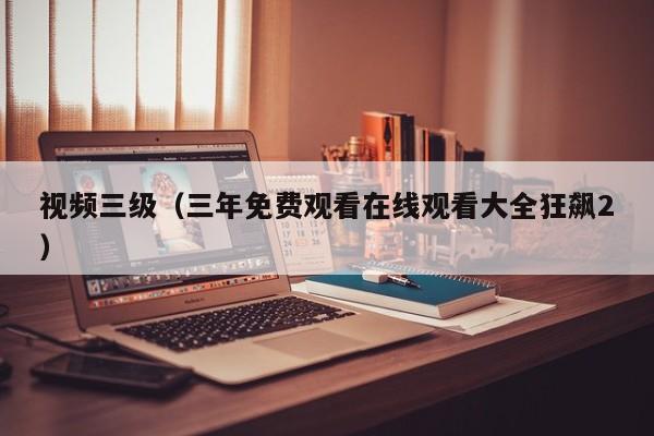 视频三级（三年免费观看在线观看大全狂飙2）