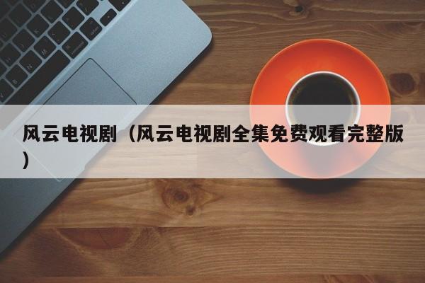 风云电视剧（风云电视剧全集免费观看完整版）