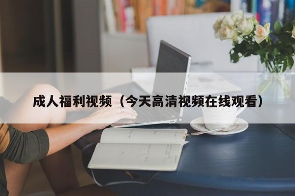 成人福利视频（今天高清视频在线观看）