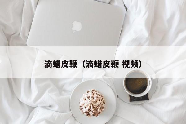 滴蜡皮鞭（滴蜡皮鞭 视频）