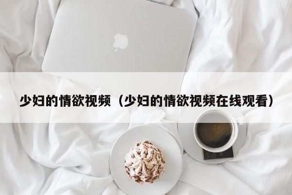 少妇的情欲视频（少妇的情欲视频在线观看）